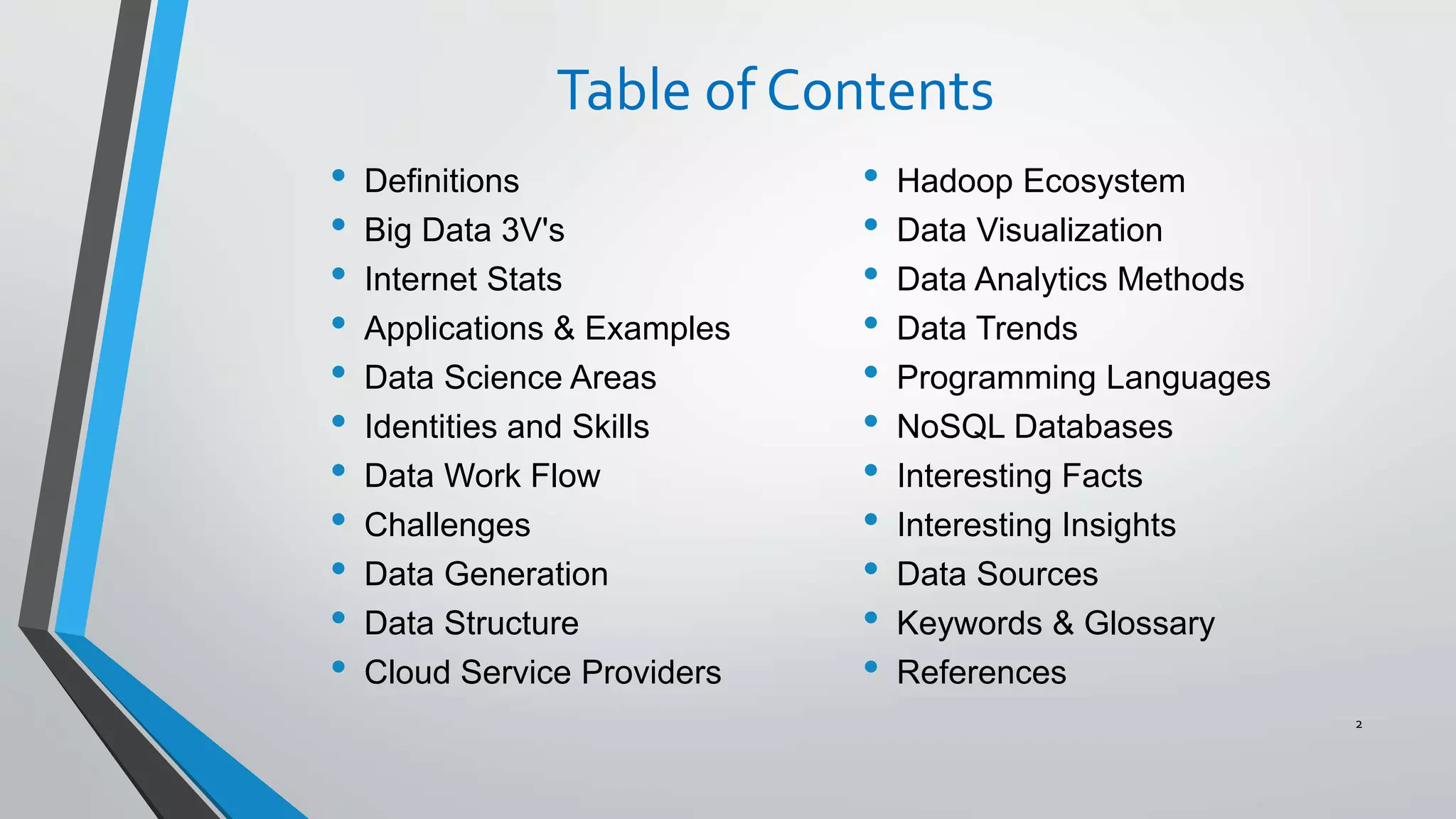 Table of Contents
• Definitions
• Big Data 3V's
• Internet Stats
• Applications & Examples
• Data Science Areas
• Identities and Skills
• Data Work Flow
• Challenges
• Data Generation
• Data Structure
• Cloud Service Providers
2
• Hadoop Ecosystem
• Data Visualization
• Data Analytics Methods
• Data Trends
• Programming Languages
• NoSQL Databases
• Interesting Facts
• Interesting Insights
• Data Sources
• Keywords & Glossary
• References
 