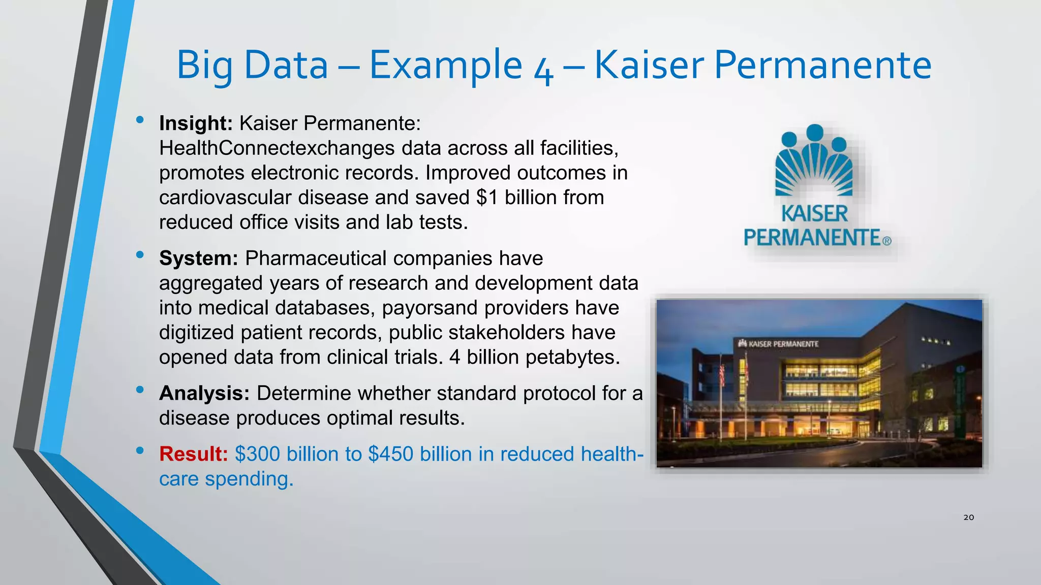 Big Data – Example 4 – Kaiser Permanente
• Insight: Kaiser Permanente:
HealthConnectexchanges data across all facilities,
promotes electronic records. Improved outcomes in
cardiovascular disease and saved $1 billion from
reduced office visits and lab tests.
• System: Pharmaceutical companies have
aggregated years of research and development data
into medical databases, payorsand providers have
digitized patient records, public stakeholders have
opened data from clinical trials. 4 billion petabytes.
• Analysis: Determine whether standard protocol for a
disease produces optimal results.
• Result: $300 billion to $450 billion in reduced health-
care spending.
20
 