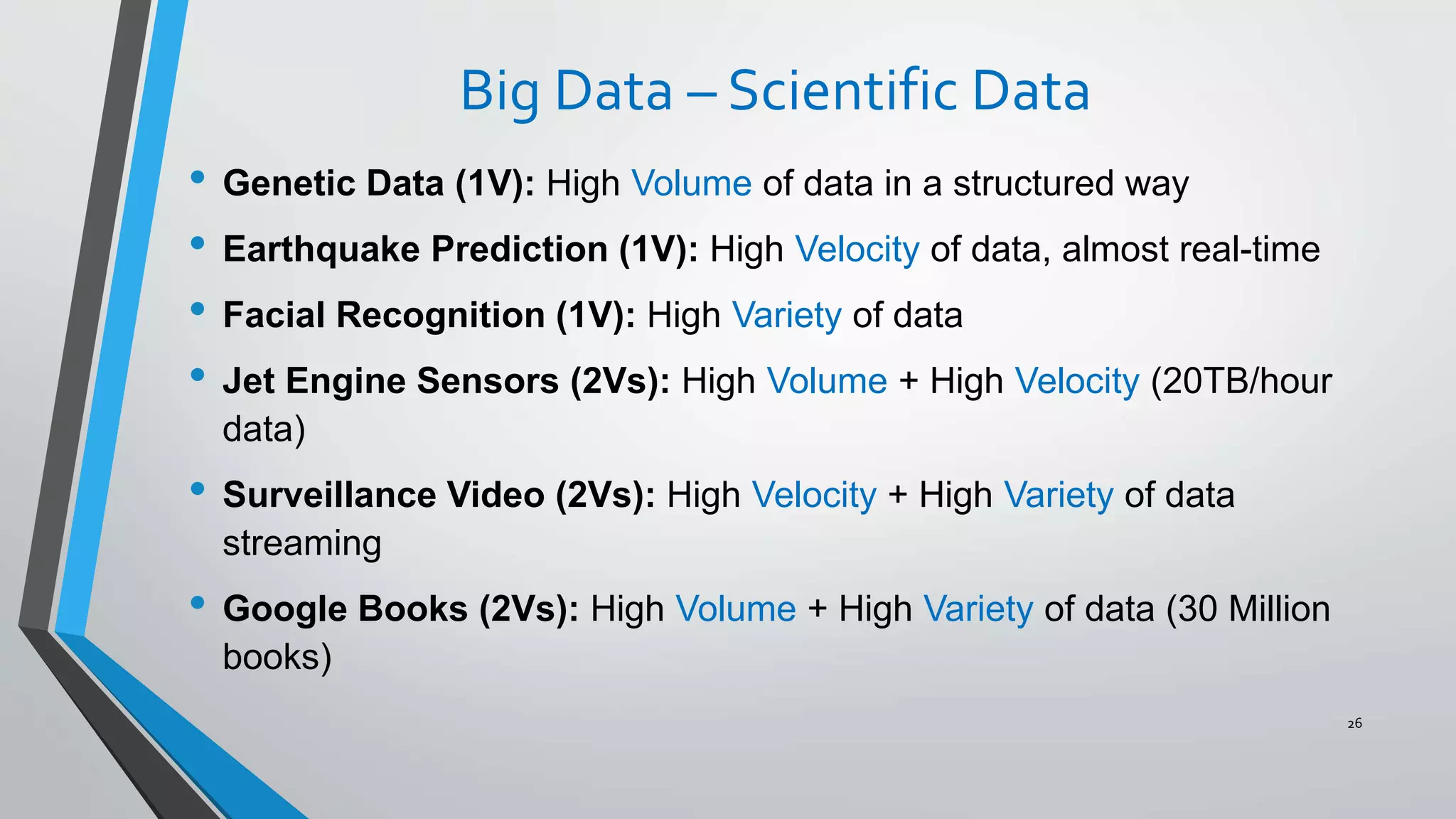 Big Data – Scientific Data
• Genetic Data (1V): High Volume of data in a structured way
• Earthquake Prediction (1V): High Velocity of data, almost real-time
• Facial Recognition (1V): High Variety of data
• Jet Engine Sensors (2Vs): High Volume + High Velocity (20TB/hour
data)
• Surveillance Video (2Vs): High Velocity + High Variety of data
streaming
• Google Books (2Vs): High Volume + High Variety of data (30 Million
books)
26
 