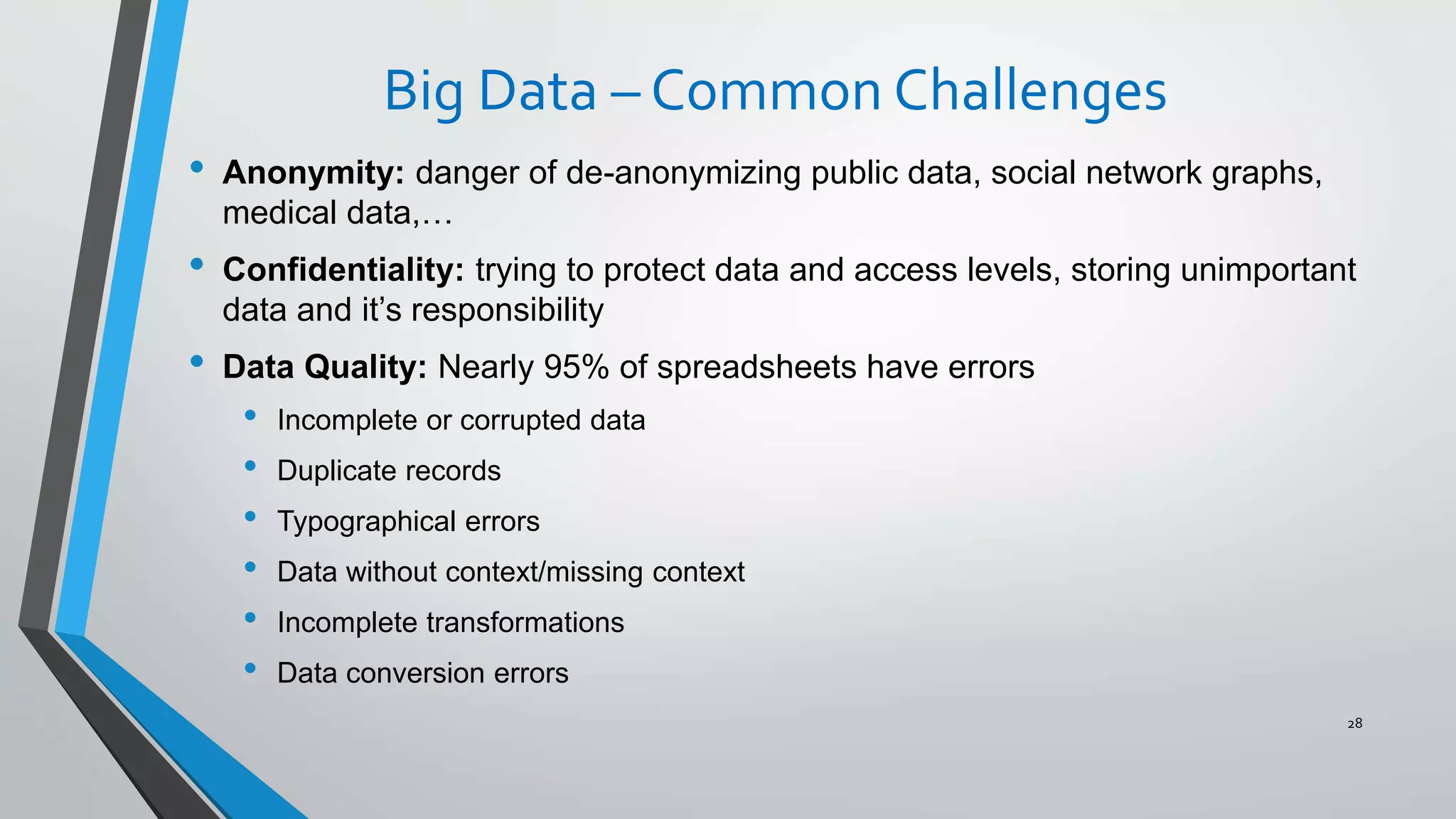 Big Data – Common Challenges
• Anonymity: danger of de-anonymizing public data, social network graphs,
medical data,…
• Confidentiality: trying to protect data and access levels, storing unimportant
data and it’s responsibility
• Data Quality: Nearly 95% of spreadsheets have errors
• Incomplete or corrupted data
• Duplicate records
• Typographical errors
• Data without context/missing context
• Incomplete transformations
• Data conversion errors
28
 