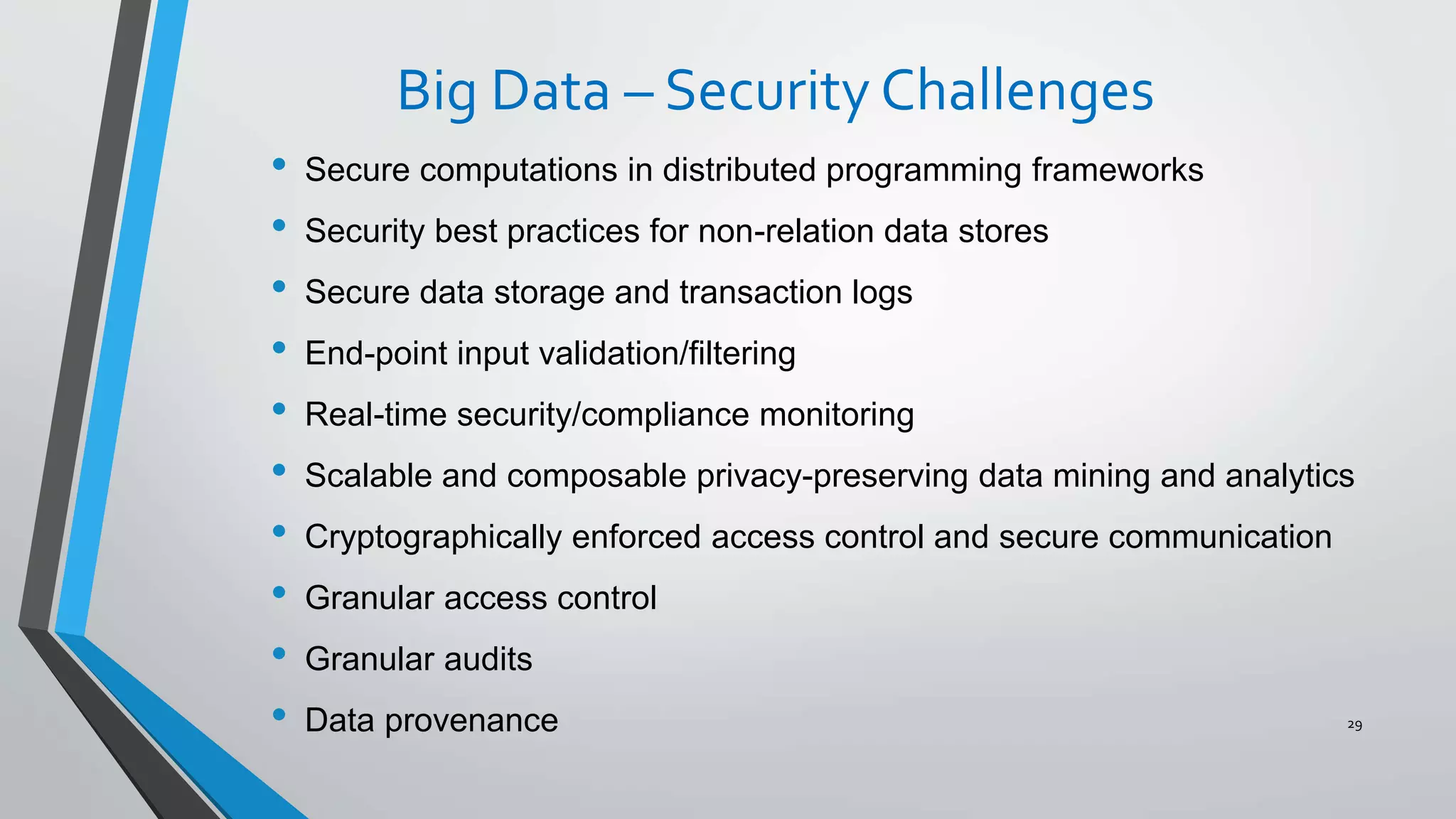 Big Data – Security Challenges
• Secure computations in distributed programming frameworks
• Security best practices for non-relation data stores
• Secure data storage and transaction logs
• End-point input validation/filtering
• Real-time security/compliance monitoring
• Scalable and composable privacy-preserving data mining and analytics
• Cryptographically enforced access control and secure communication
• Granular access control
• Granular audits
• Data provenance 29
 
