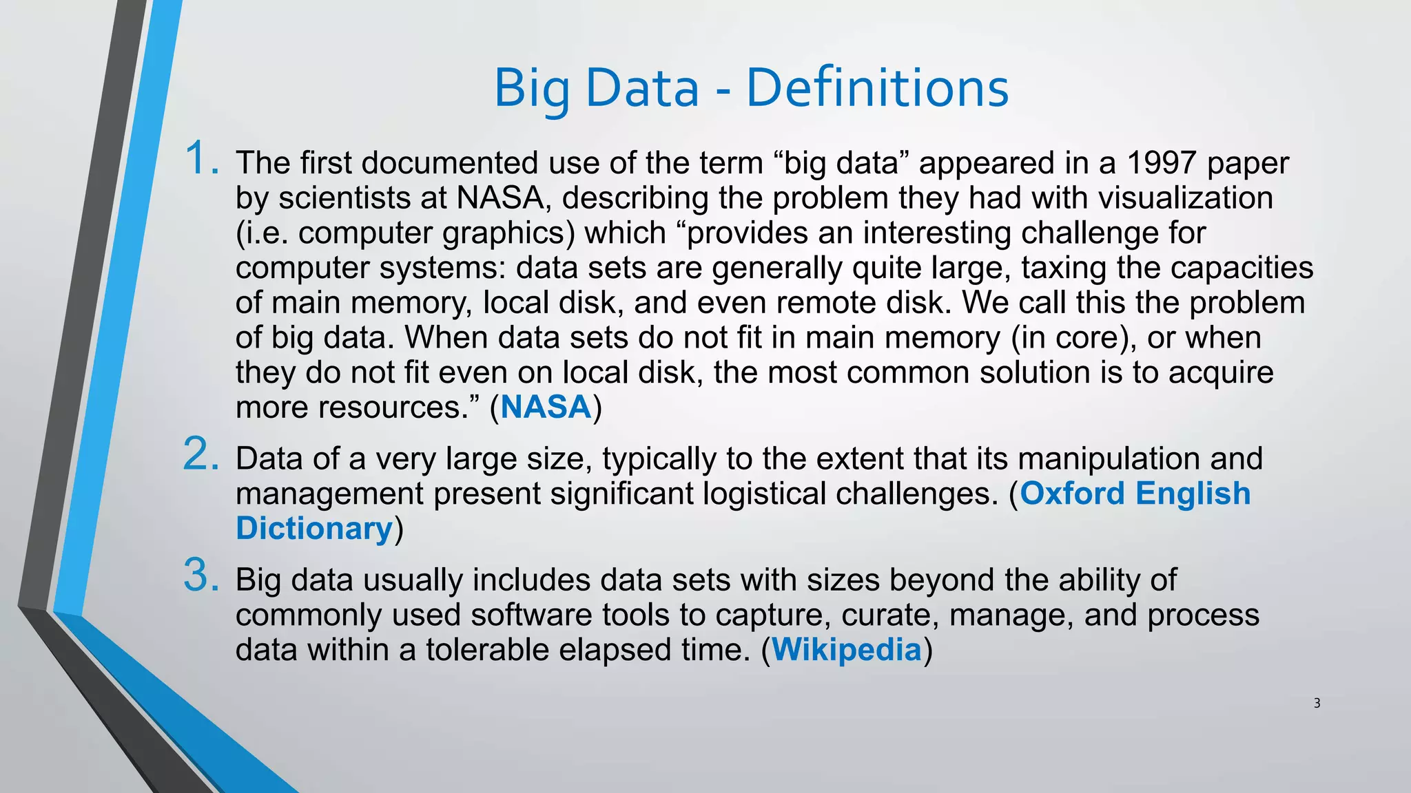 Big Data - Definitions
1. The first documented use of the term “big data” appeared in a 1997 paper
by scientists at NASA, describing the problem they had with visualization
(i.e. computer graphics) which “provides an interesting challenge for
computer systems: data sets are generally quite large, taxing the capacities
of main memory, local disk, and even remote disk. We call this the problem
of big data. When data sets do not fit in main memory (in core), or when
they do not fit even on local disk, the most common solution is to acquire
more resources.” (NASA)
2. Data of a very large size, typically to the extent that its manipulation and
management present significant logistical challenges. (Oxford English
Dictionary)
3. Big data usually includes data sets with sizes beyond the ability of
commonly used software tools to capture, curate, manage, and process
data within a tolerable elapsed time. (Wikipedia)
3
 