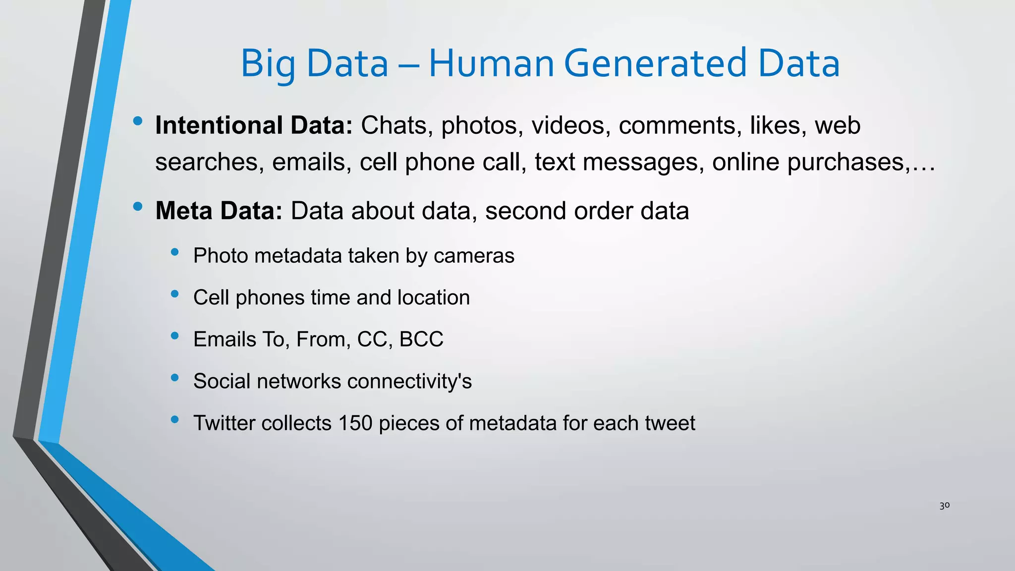 Big Data – Human Generated Data
• Intentional Data: Chats, photos, videos, comments, likes, web
searches, emails, cell phone call, text messages, online purchases,…
• Meta Data: Data about data, second order data
• Photo metadata taken by cameras
• Cell phones time and location
• Emails To, From, CC, BCC
• Social networks connectivity's
• Twitter collects 150 pieces of metadata for each tweet
30
 