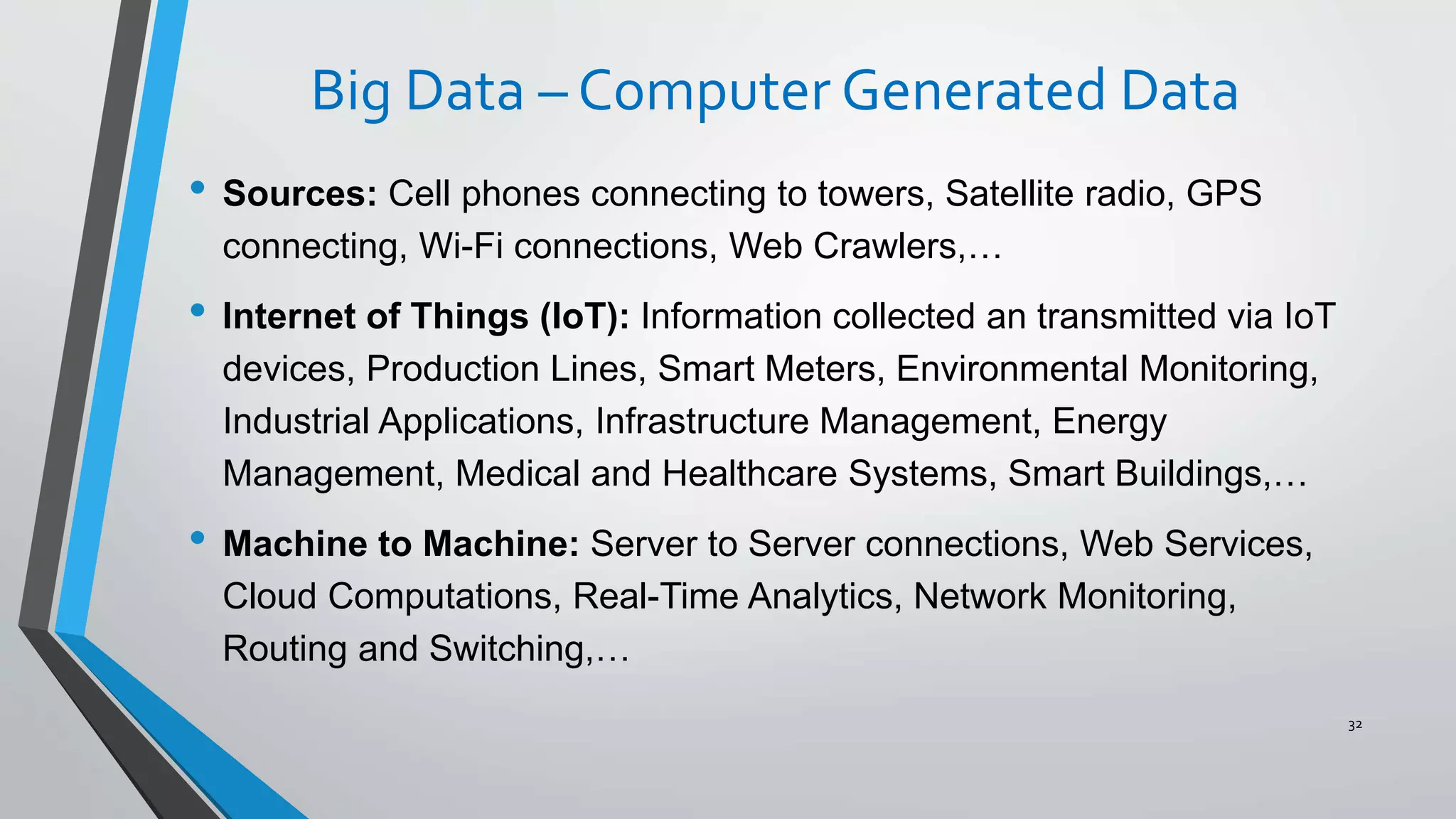 Big Data – Computer Generated Data
• Sources: Cell phones connecting to towers, Satellite radio, GPS
connecting, Wi-Fi connections, Web Crawlers,…
• Internet of Things (IoT): Information collected an transmitted via IoT
devices, Production Lines, Smart Meters, Environmental Monitoring,
Industrial Applications, Infrastructure Management, Energy
Management, Medical and Healthcare Systems, Smart Buildings,…
• Machine to Machine: Server to Server connections, Web Services,
Cloud Computations, Real-Time Analytics, Network Monitoring,
Routing and Switching,…
32
 