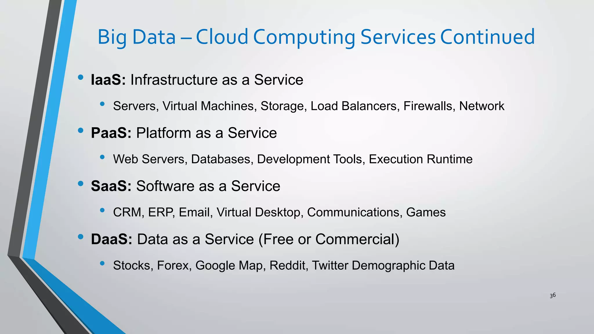 Big Data – Cloud Computing Services Continued
• IaaS: Infrastructure as a Service
• Servers, Virtual Machines, Storage, Load Balancers, Firewalls, Network
• PaaS: Platform as a Service
• Web Servers, Databases, Development Tools, Execution Runtime
• SaaS: Software as a Service
• CRM, ERP, Email, Virtual Desktop, Communications, Games
• DaaS: Data as a Service (Free or Commercial)
• Stocks, Forex, Google Map, Reddit, Twitter Demographic Data
36
 