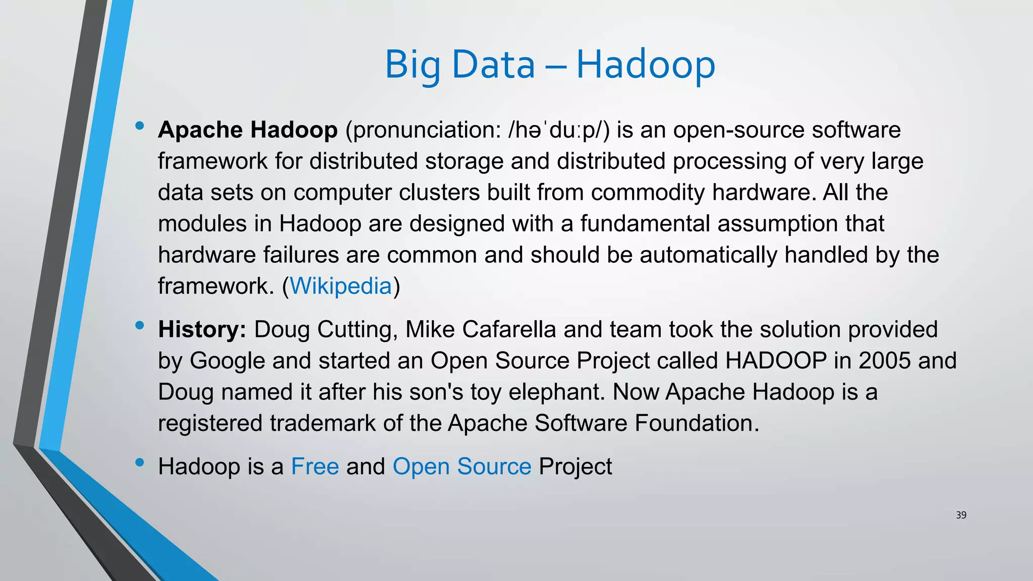 Big Data – Hadoop
• Apache Hadoop (pronunciation: /həˈduːp/) is an open-source software
framework for distributed storage and distributed processing of very large
data sets on computer clusters built from commodity hardware. All the
modules in Hadoop are designed with a fundamental assumption that
hardware failures are common and should be automatically handled by the
framework. (Wikipedia)
• History: Doug Cutting, Mike Cafarella and team took the solution provided
by Google and started an Open Source Project called HADOOP in 2005 and
Doug named it after his son's toy elephant. Now Apache Hadoop is a
registered trademark of the Apache Software Foundation.
• Hadoop is a Free and Open Source Project
39
 