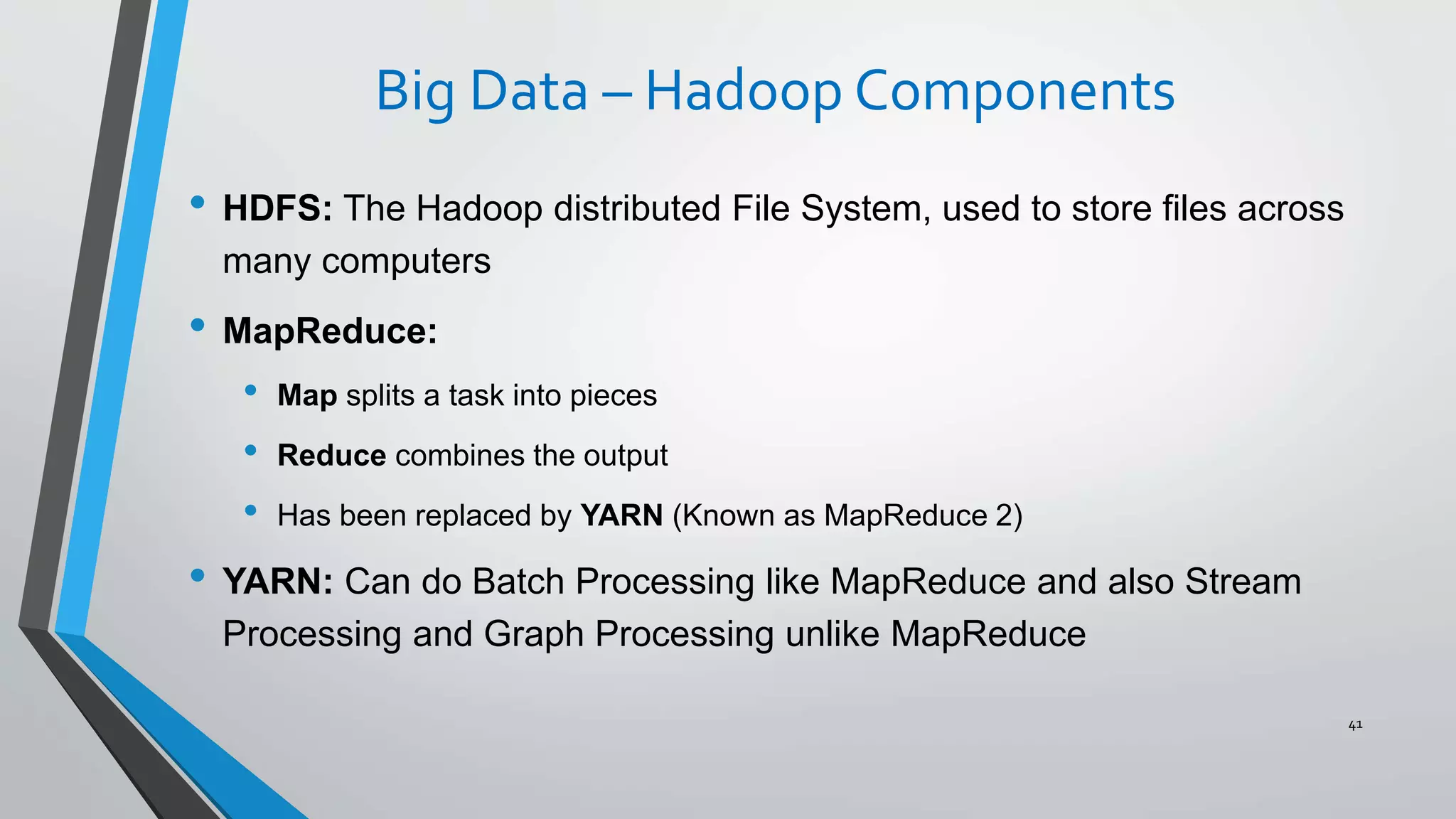 Big Data – Hadoop Components
• HDFS: The Hadoop distributed File System, used to store files across
many computers
• MapReduce:
• Map splits a task into pieces
• Reduce combines the output
• Has been replaced by YARN (Known as MapReduce 2)
• YARN: Can do Batch Processing like MapReduce and also Stream
Processing and Graph Processing unlike MapReduce
41
 