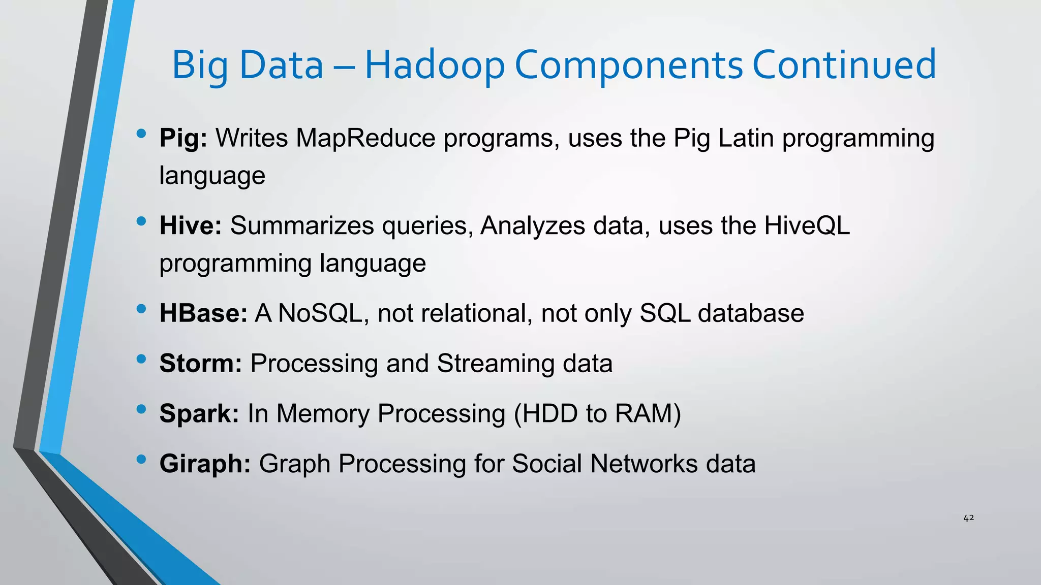 Big Data – Hadoop Components Continued
• Pig: Writes MapReduce programs, uses the Pig Latin programming
language
• Hive: Summarizes queries, Analyzes data, uses the HiveQL
programming language
• HBase: A NoSQL, not relational, not only SQL database
• Storm: Processing and Streaming data
• Spark: In Memory Processing (HDD to RAM)
• Giraph: Graph Processing for Social Networks data
42
 