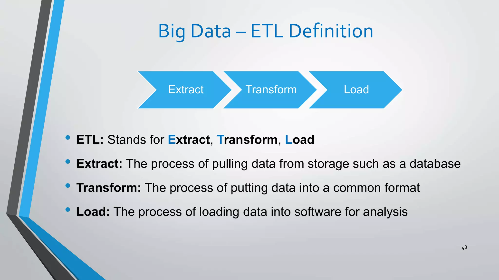 Big Data – ETL Definition
• ETL: Stands for Extract, Transform, Load
• Extract: The process of pulling data from storage such as a database
• Transform: The process of putting data into a common format
• Load: The process of loading data into software for analysis
48
Extract Transform Load
 