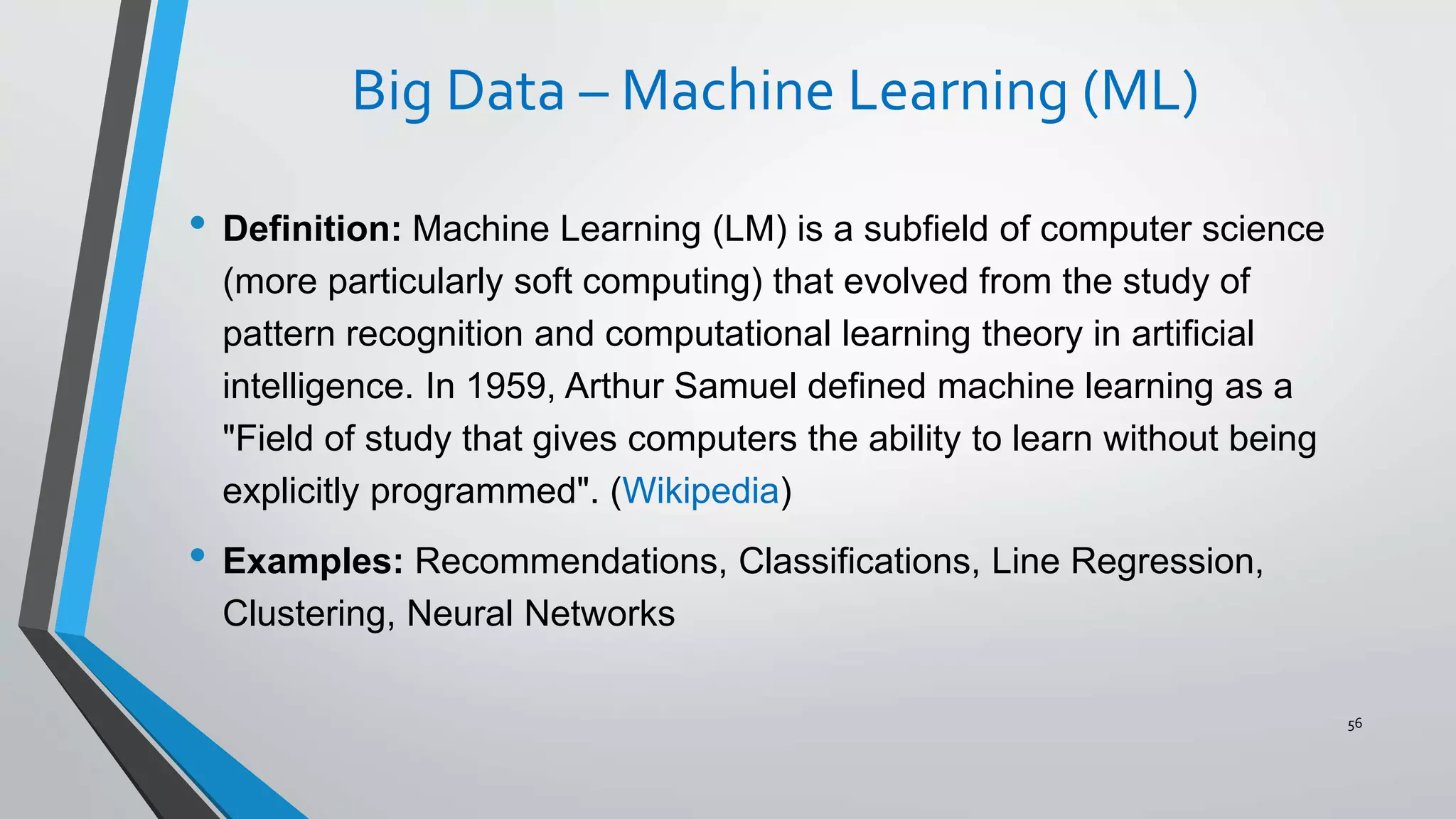 Big Data – Machine Learning (ML)
• Definition: Machine Learning (LM) is a subfield of computer science
(more particularly soft computing) that evolved from the study of
pattern recognition and computational learning theory in artificial
intelligence. In 1959, Arthur Samuel defined machine learning as a
"Field of study that gives computers the ability to learn without being
explicitly programmed". (Wikipedia)
• Examples: Recommendations, Classifications, Line Regression,
Clustering, Neural Networks
56
 