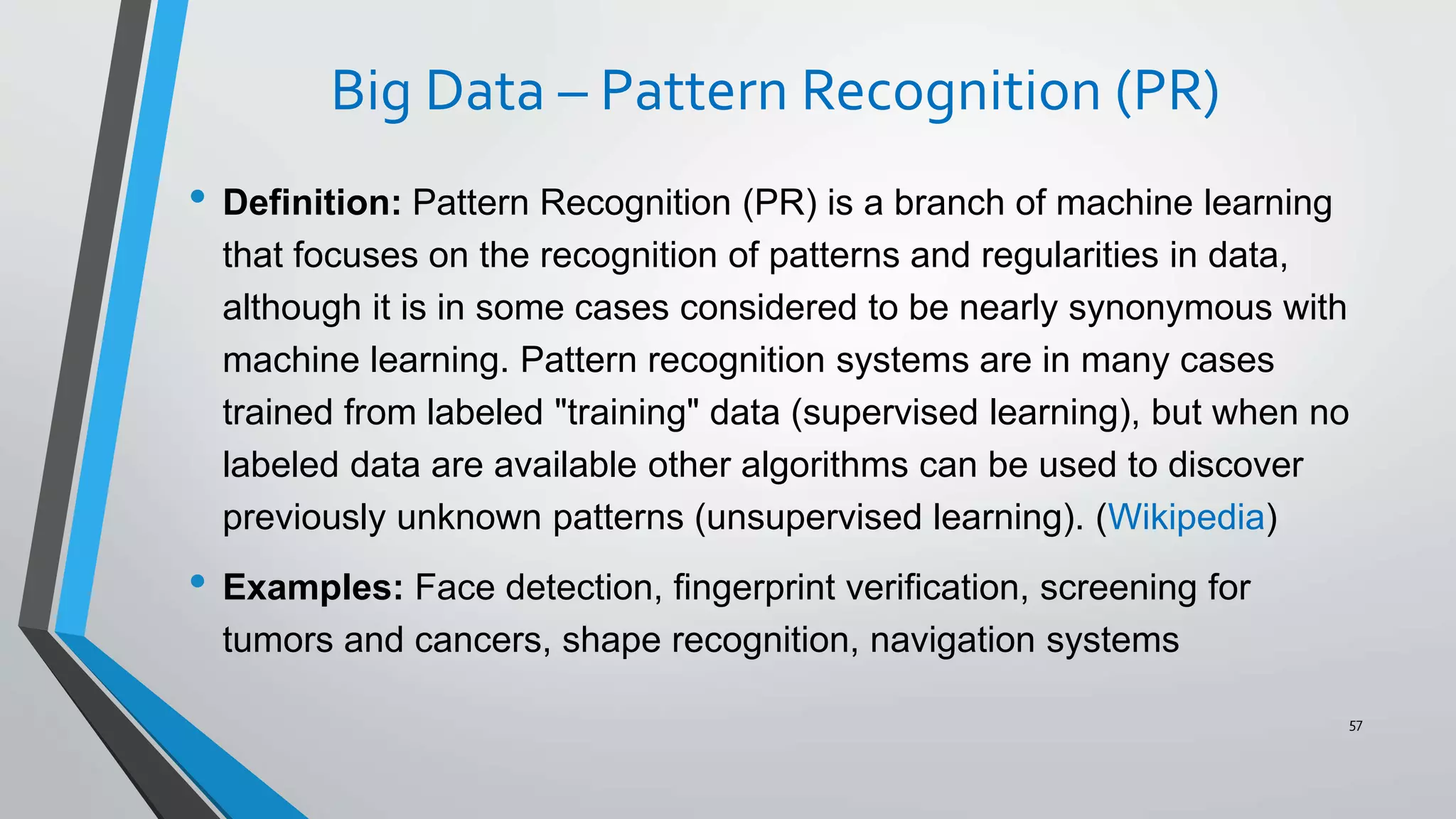 Big Data – Pattern Recognition (PR)
• Definition: Pattern Recognition (PR) is a branch of machine learning
that focuses on the recognition of patterns and regularities in data,
although it is in some cases considered to be nearly synonymous with
machine learning. Pattern recognition systems are in many cases
trained from labeled "training" data (supervised learning), but when no
labeled data are available other algorithms can be used to discover
previously unknown patterns (unsupervised learning). (Wikipedia)
• Examples: Face detection, fingerprint verification, screening for
tumors and cancers, shape recognition, navigation systems
57
 