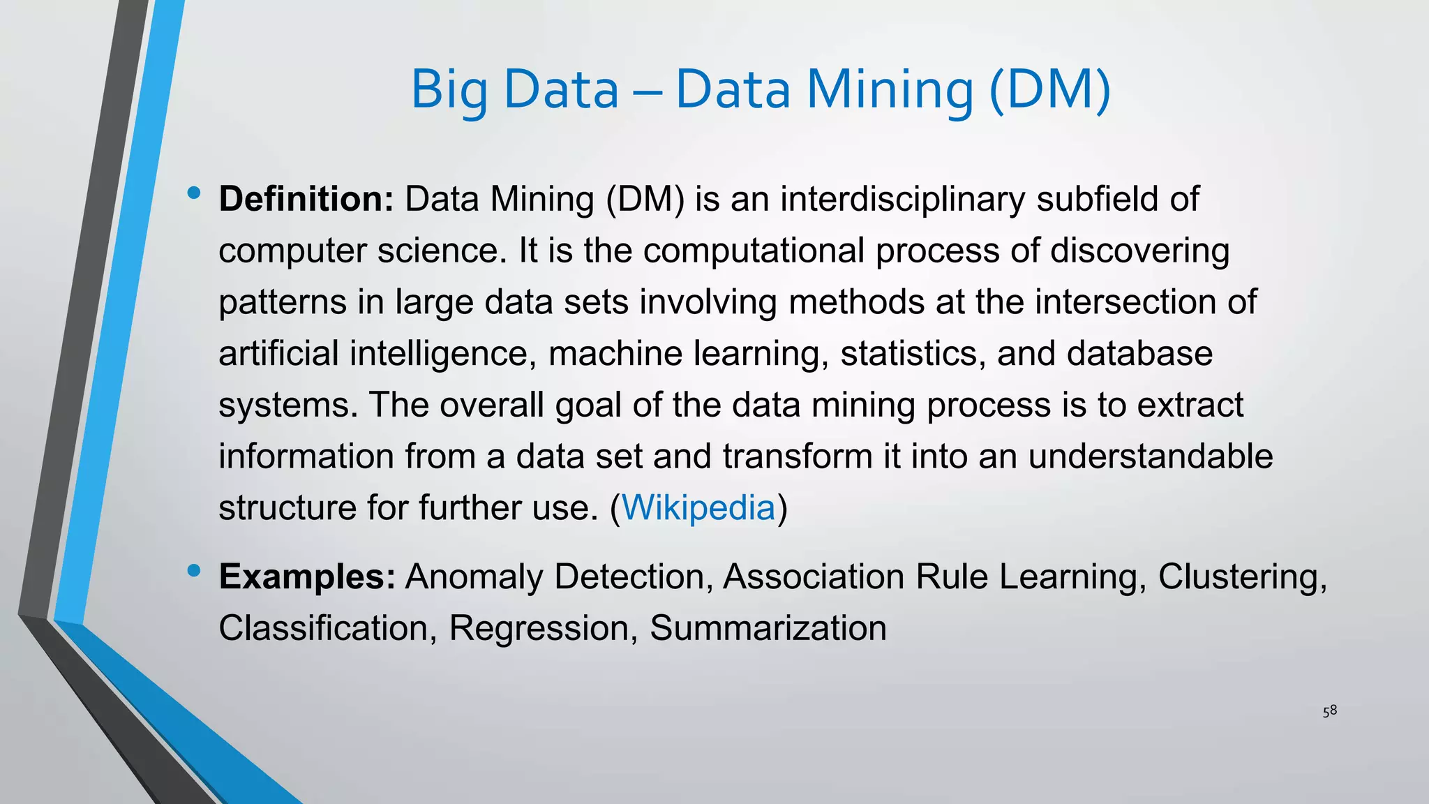 Big Data – Data Mining (DM)
• Definition: Data Mining (DM) is an interdisciplinary subfield of
computer science. It is the computational process of discovering
patterns in large data sets involving methods at the intersection of
artificial intelligence, machine learning, statistics, and database
systems. The overall goal of the data mining process is to extract
information from a data set and transform it into an understandable
structure for further use. (Wikipedia)
• Examples: Anomaly Detection, Association Rule Learning, Clustering,
Classification, Regression, Summarization
58
 