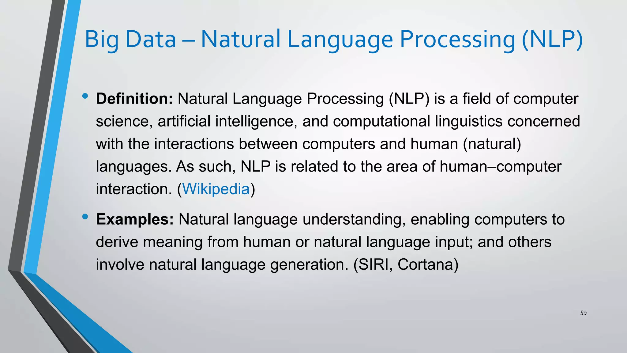 Big Data – Natural Language Processing (NLP)
• Definition: Natural Language Processing (NLP) is a field of computer
science, artificial intelligence, and computational linguistics concerned
with the interactions between computers and human (natural)
languages. As such, NLP is related to the area of human–computer
interaction. (Wikipedia)
• Examples: Natural language understanding, enabling computers to
derive meaning from human or natural language input; and others
involve natural language generation. (SIRI, Cortana)
59
 