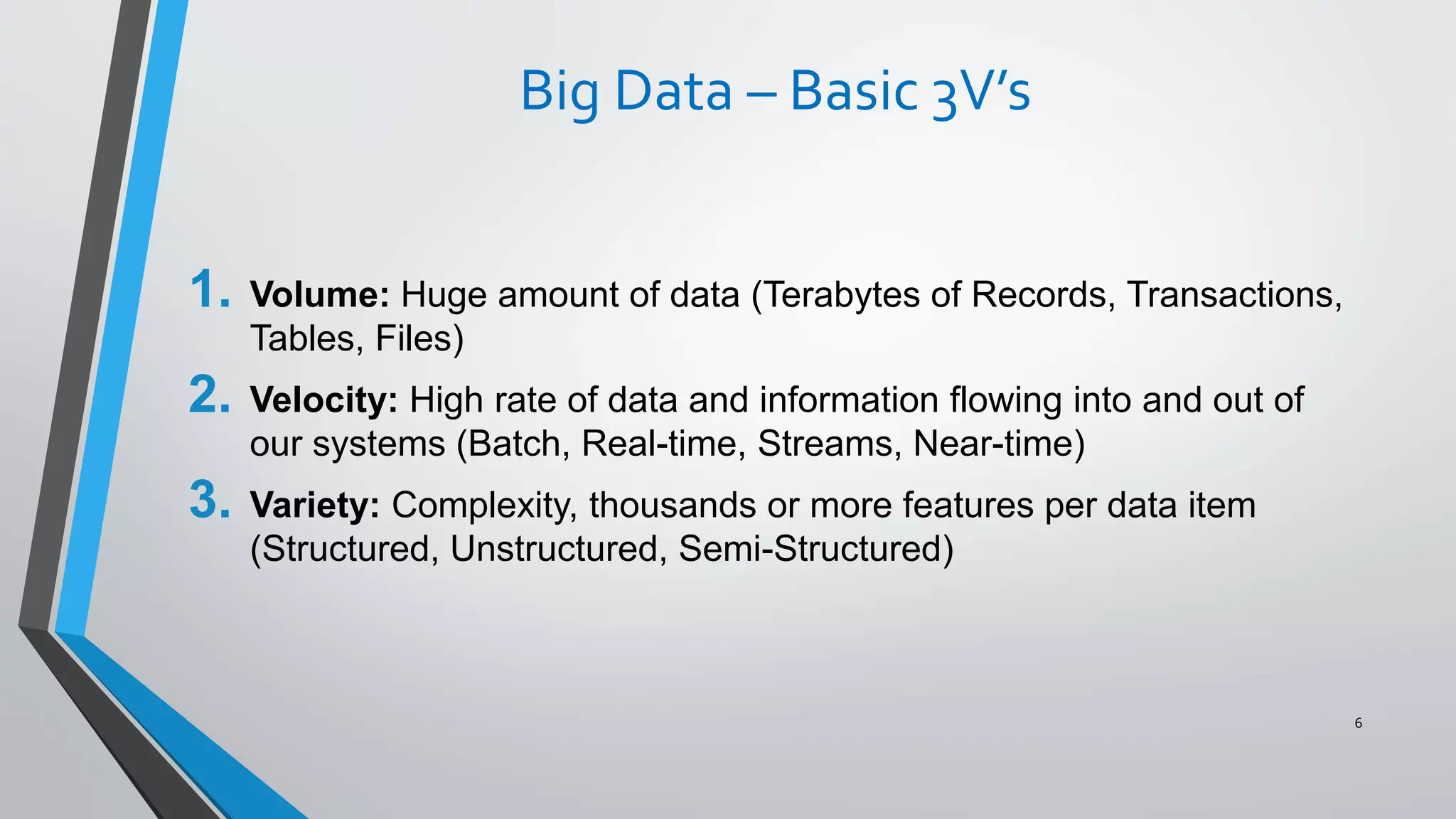 Big Data – Basic 3V’s
1. Volume: Huge amount of data (Terabytes of Records, Transactions,
Tables, Files)
2. Velocity: High rate of data and information flowing into and out of
our systems (Batch, Real-time, Streams, Near-time)
3. Variety: Complexity, thousands or more features per data item
(Structured, Unstructured, Semi-Structured)
6
 