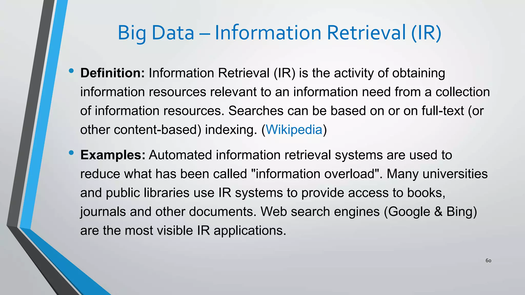 Big Data – Information Retrieval (IR)
• Definition: Information Retrieval (IR) is the activity of obtaining
information resources relevant to an information need from a collection
of information resources. Searches can be based on or on full-text (or
other content-based) indexing. (Wikipedia)
• Examples: Automated information retrieval systems are used to
reduce what has been called "information overload". Many universities
and public libraries use IR systems to provide access to books,
journals and other documents. Web search engines (Google & Bing)
are the most visible IR applications.
60
 