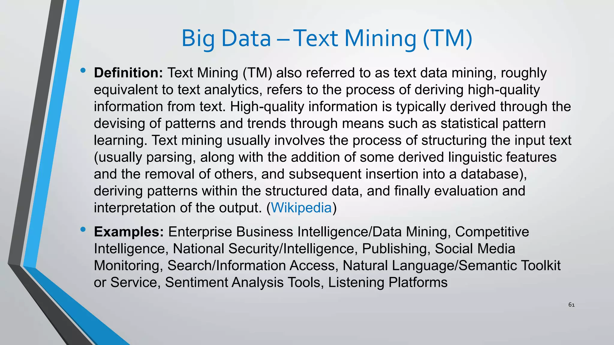 Big Data –Text Mining (TM)
• Definition: Text Mining (TM) also referred to as text data mining, roughly
equivalent to text analytics, refers to the process of deriving high-quality
information from text. High-quality information is typically derived through the
devising of patterns and trends through means such as statistical pattern
learning. Text mining usually involves the process of structuring the input text
(usually parsing, along with the addition of some derived linguistic features
and the removal of others, and subsequent insertion into a database),
deriving patterns within the structured data, and finally evaluation and
interpretation of the output. (Wikipedia)
• Examples: Enterprise Business Intelligence/Data Mining, Competitive
Intelligence, National Security/Intelligence, Publishing, Social Media
Monitoring, Search/Information Access, Natural Language/Semantic Toolkit
or Service, Sentiment Analysis Tools, Listening Platforms
61
 