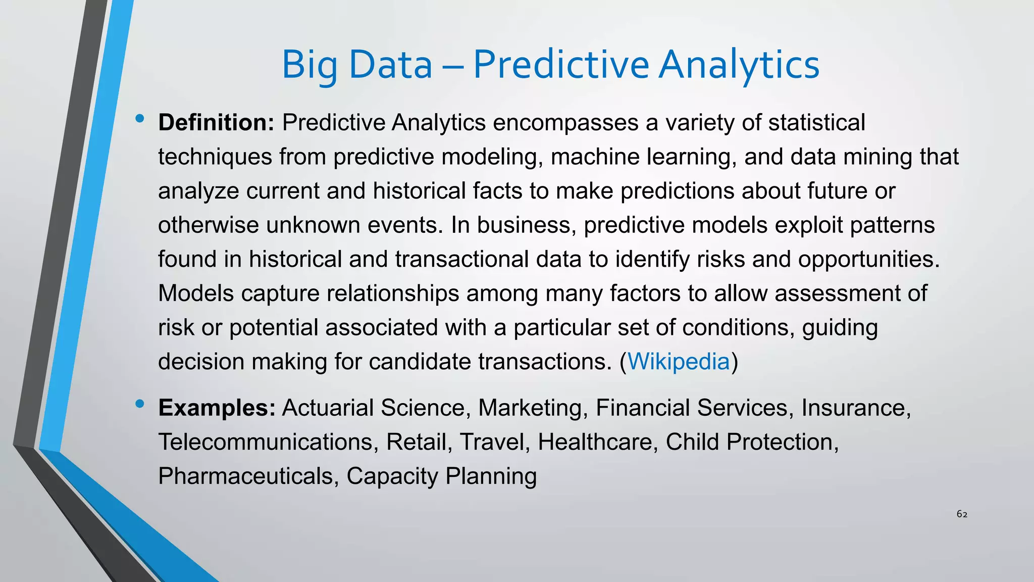 Big Data – Predictive Analytics
• Definition: Predictive Analytics encompasses a variety of statistical
techniques from predictive modeling, machine learning, and data mining that
analyze current and historical facts to make predictions about future or
otherwise unknown events. In business, predictive models exploit patterns
found in historical and transactional data to identify risks and opportunities.
Models capture relationships among many factors to allow assessment of
risk or potential associated with a particular set of conditions, guiding
decision making for candidate transactions. (Wikipedia)
• Examples: Actuarial Science, Marketing, Financial Services, Insurance,
Telecommunications, Retail, Travel, Healthcare, Child Protection,
Pharmaceuticals, Capacity Planning
62
 