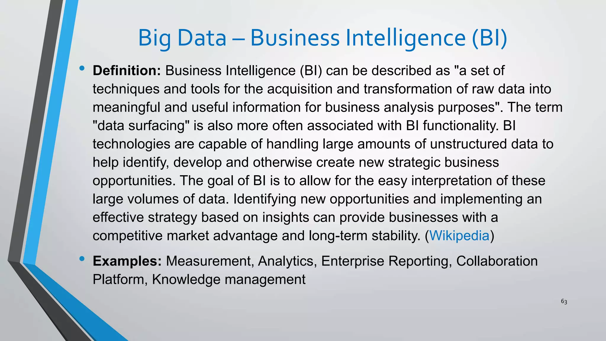 Big Data – Business Intelligence (BI)
• Definition: Business Intelligence (BI) can be described as "a set of
techniques and tools for the acquisition and transformation of raw data into
meaningful and useful information for business analysis purposes". The term
"data surfacing" is also more often associated with BI functionality. BI
technologies are capable of handling large amounts of unstructured data to
help identify, develop and otherwise create new strategic business
opportunities. The goal of BI is to allow for the easy interpretation of these
large volumes of data. Identifying new opportunities and implementing an
effective strategy based on insights can provide businesses with a
competitive market advantage and long-term stability. (Wikipedia)
• Examples: Measurement, Analytics, Enterprise Reporting, Collaboration
Platform, Knowledge management
63
 