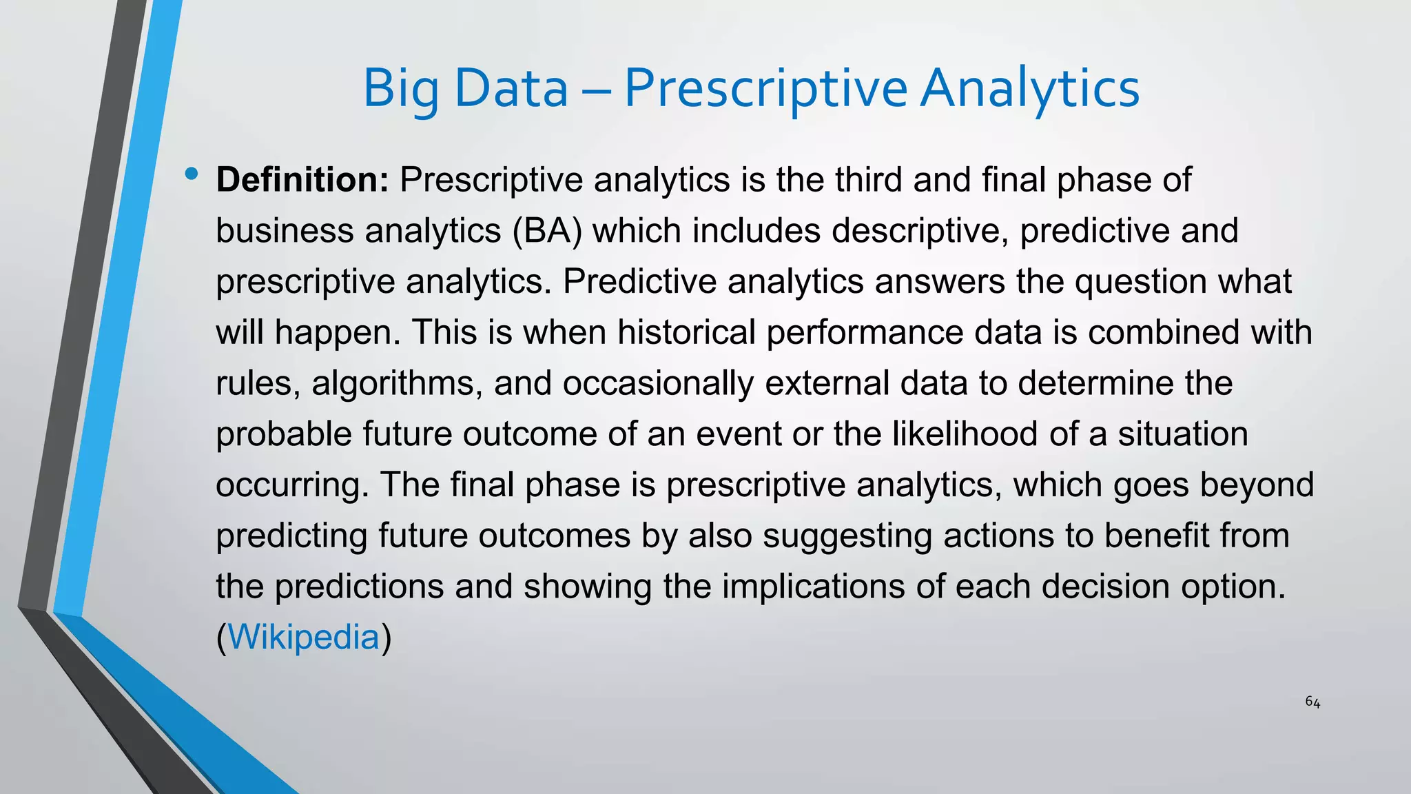 Big Data – Prescriptive Analytics
• Definition: Prescriptive analytics is the third and final phase of
business analytics (BA) which includes descriptive, predictive and
prescriptive analytics. Predictive analytics answers the question what
will happen. This is when historical performance data is combined with
rules, algorithms, and occasionally external data to determine the
probable future outcome of an event or the likelihood of a situation
occurring. The final phase is prescriptive analytics, which goes beyond
predicting future outcomes by also suggesting actions to benefit from
the predictions and showing the implications of each decision option.
(Wikipedia)
64
 