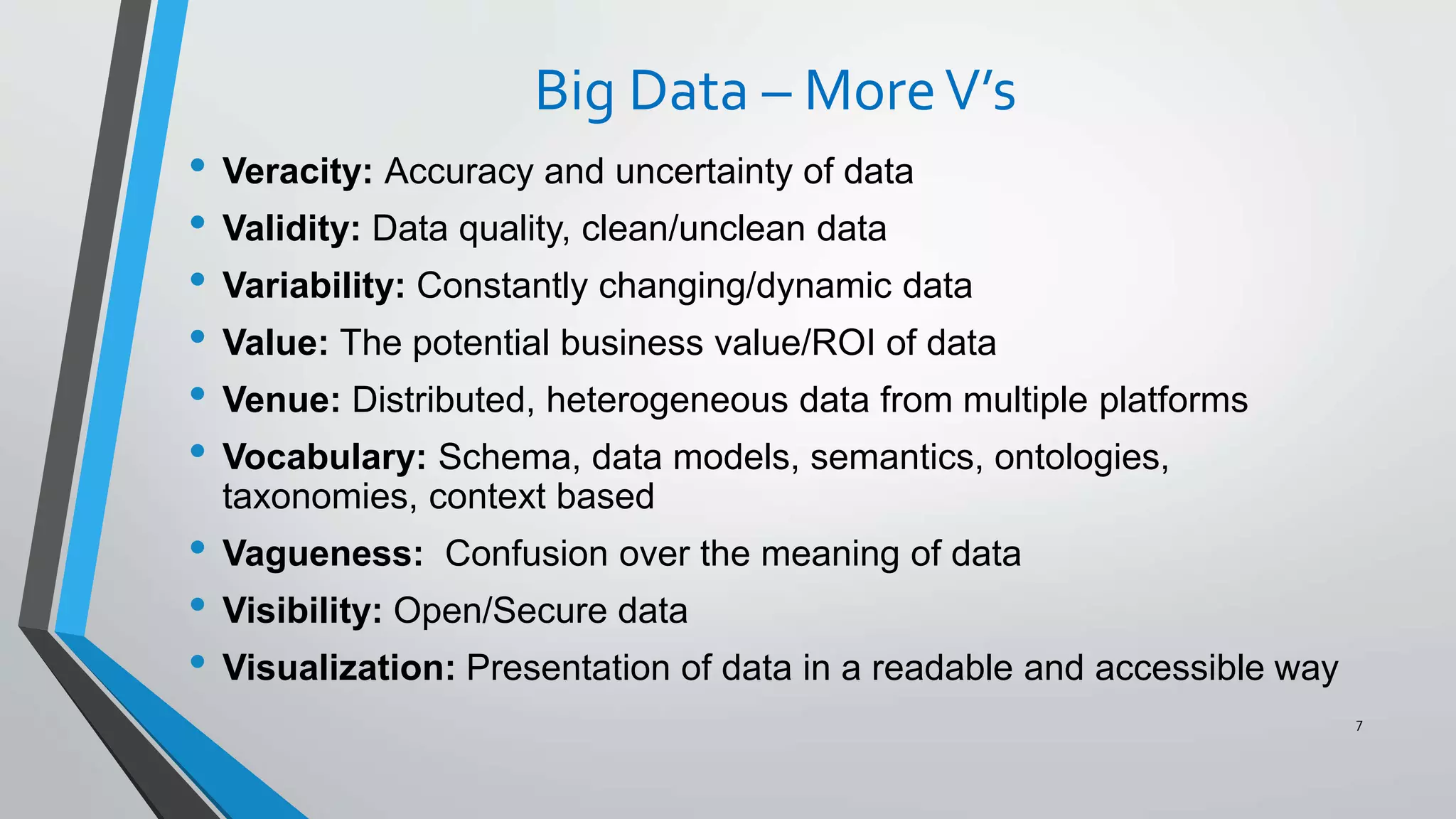 Big Data – MoreV’s
• Veracity: Accuracy and uncertainty of data
• Validity: Data quality, clean/unclean data
• Variability: Constantly changing/dynamic data
• Value: The potential business value/ROI of data
• Venue: Distributed, heterogeneous data from multiple platforms
• Vocabulary: Schema, data models, semantics, ontologies,
taxonomies, context based
• Vagueness: Confusion over the meaning of data
• Visibility: Open/Secure data
• Visualization: Presentation of data in a readable and accessible way
7
 