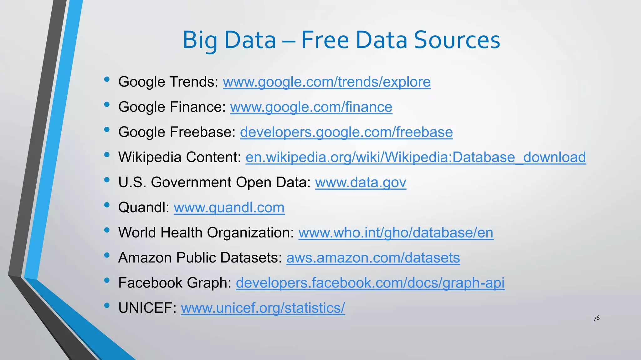 Big Data – Free Data Sources
• Google Trends: www.google.com/trends/explore
• Google Finance: www.google.com/finance
• Google Freebase: developers.google.com/freebase
• Wikipedia Content: en.wikipedia.org/wiki/Wikipedia:Database_download
• U.S. Government Open Data: www.data.gov
• Quandl: www.quandl.com
• World Health Organization: www.who.int/gho/database/en
• Amazon Public Datasets: aws.amazon.com/datasets
• Facebook Graph: developers.facebook.com/docs/graph-api
• UNICEF: www.unicef.org/statistics/ 76
 