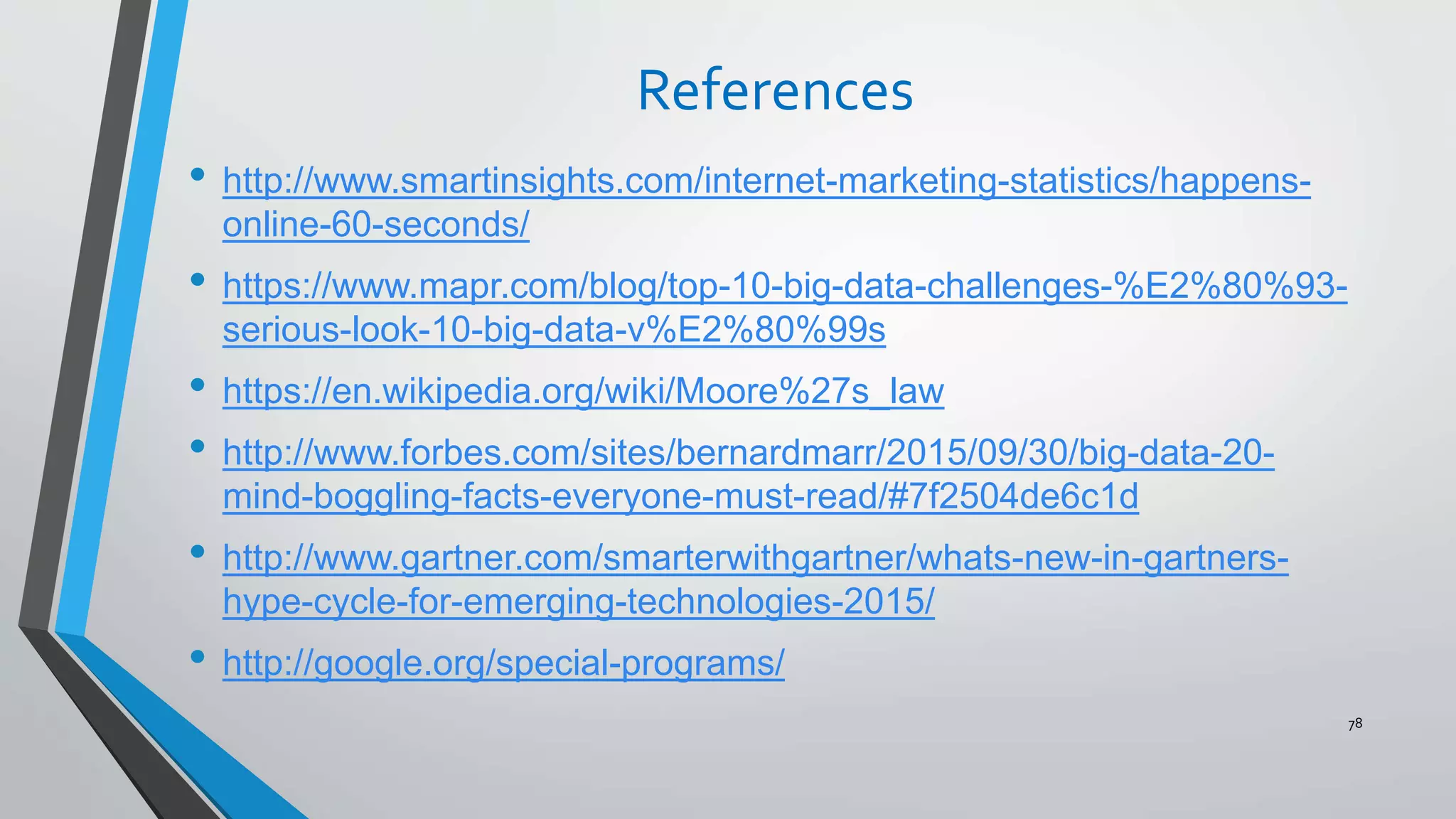 References
• http://www.smartinsights.com/internet-marketing-statistics/happens-
online-60-seconds/
• https://www.mapr.com/blog/top-10-big-data-challenges-%E2%80%93-
serious-look-10-big-data-v%E2%80%99s
• https://en.wikipedia.org/wiki/Moore%27s_law
• http://www.forbes.com/sites/bernardmarr/2015/09/30/big-data-20-
mind-boggling-facts-everyone-must-read/#7f2504de6c1d
• http://www.gartner.com/smarterwithgartner/whats-new-in-gartners-
hype-cycle-for-emerging-technologies-2015/
• http://google.org/special-programs/
78
 