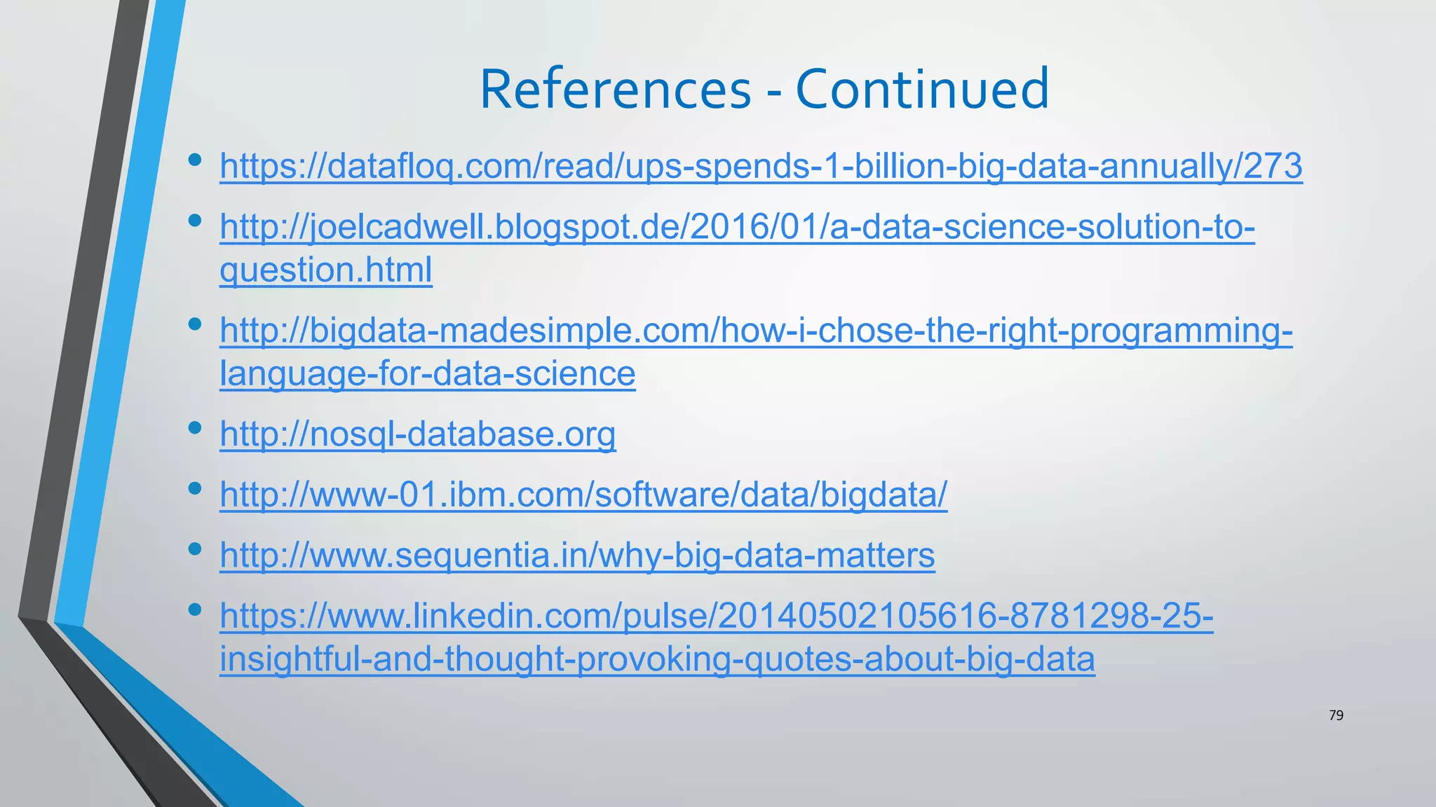 References - Continued
• https://datafloq.com/read/ups-spends-1-billion-big-data-annually/273
• http://joelcadwell.blogspot.de/2016/01/a-data-science-solution-to-
question.html
• http://bigdata-madesimple.com/how-i-chose-the-right-programming-
language-for-data-science
• http://nosql-database.org
• http://www-01.ibm.com/software/data/bigdata/
• http://www.sequentia.in/why-big-data-matters
• https://www.linkedin.com/pulse/20140502105616-8781298-25-
insightful-and-thought-provoking-quotes-about-big-data
79
 