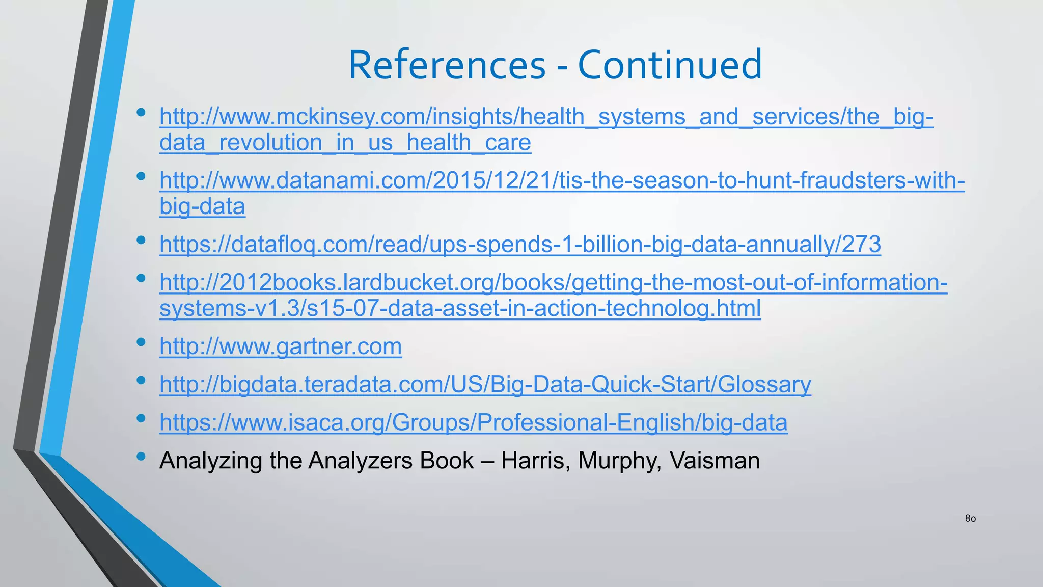 References - Continued
• http://www.mckinsey.com/insights/health_systems_and_services/the_big-
data_revolution_in_us_health_care
• http://www.datanami.com/2015/12/21/tis-the-season-to-hunt-fraudsters-with-
big-data
• https://datafloq.com/read/ups-spends-1-billion-big-data-annually/273
• http://2012books.lardbucket.org/books/getting-the-most-out-of-information-
systems-v1.3/s15-07-data-asset-in-action-technolog.html
• http://www.gartner.com
• http://bigdata.teradata.com/US/Big-Data-Quick-Start/Glossary
• https://www.isaca.org/Groups/Professional-English/big-data
• Analyzing the Analyzers Book – Harris, Murphy, Vaisman
80
 