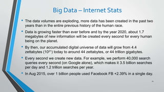 Big Data – Internet Stats
• The data volumes are exploding, more data has been created in the past two
years than in the entire previous history of the human race.
• Data is growing faster than ever before and by the year 2020, about 1.7
megabytes of new information will be created every second for every human
being on the planet.
• By then, our accumulated digital universe of data will grow from 4.4
zettabytes (1021) today to around 44 zettabytes, or 44 trillion gigabytes.
• Every second we create new data. For example, we perform 40,000 search
queries every second (on Google alone), which makes it 3.5 billion searches
per day and 1.2 trillion searches per year.
• In Aug 2015, over 1 billion people used Facebook FB +2.39% in a single day.
10
 