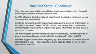 Internet Stats - Continued
• Within five years there will be over 50 billion smart connected devices in the world,
all developed to collect, analyze and share data.
• By 2020, at least a third of all data will pass through the cloud (a network of servers
connected over the Internet).
• Distributed computing (performing computing tasks using a network of computers in
the cloud) is very real. Google GOOGL +0.63% uses it every day to involve about
1,000 computers in answering a single search query, which takes no more than 0.2
seconds to complete.
• The Hadoop (open source software for distributed computing) market is forecast to
grow at a compound annual growth rate 58% surpassing $1 billion by 2020.
• Estimates suggest that by better integrating big data, healthcare could save as much
as $300 billion a year — that’s equal to reducing costs by $1000 a year for every
man, woman, and child.
12
 