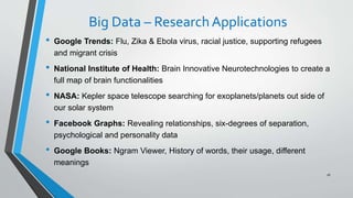 Big Data – ResearchApplications
• Google Trends: Flu, Zika & Ebola virus, racial justice, supporting refugees
and migrant crisis
• National Institute of Health: Brain Innovative Neurotechnologies to create a
full map of brain functionalities
• NASA: Kepler space telescope searching for exoplanets/planets out side of
our solar system
• Facebook Graphs: Revealing relationships, six-degrees of separation,
psychological and personality data
• Google Books: Ngram Viewer, History of words, their usage, different
meanings
16
 