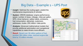 Big Data – Example 1 – UPS Post
• Insight: Optimize the routing again, predict the
maintenance requirements of vehicles.
• System: ORION database: engine performance,
speed, number of stops, mileage, miles per gallon,
GPS, driver behavior, safety habits, emissions,
fuel consumption, deliveries, customers,
addresses, routes. 250 million+ data points.
• Analysis: Advanced mathematical models that
provide additional optimization and navigational
capabilities to make drivers more efficient.
• Result: Saved over 39 million gallons of fuel,
avoided 364 million miles, reduced engine idle
time by 10 million minutes.
17
 