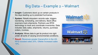 Big Data – Example 2 –Walmart
• Insight: Customers stock up on certain products in
the days leading up to predicted hurricanes.
• System: RetailLinksystem records sale, triggers
reordering, scheduling, and delivery. Back-office
scanners track shipments. Partners use RFID
technology to track and coordinate inventories. Data
includes daily sales, shipments, returns, purchase
orders, invoices.
• Analysis: Mines data to get its product mix right
under all sorts of varying environmental conditions.
• Result: Revenues greater thananyfirm in the US.
RFID boosted sales 20%. Gillette increased sales
19%.
18
 