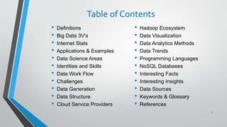 Table of Contents
• Definitions
• Big Data 3V's
• Internet Stats
• Applications & Examples
• Data Science Areas
• Identities and Skills
• Data Work Flow
• Challenges
• Data Generation
• Data Structure
• Cloud Service Providers
2
• Hadoop Ecosystem
• Data Visualization
• Data Analytics Methods
• Data Trends
• Programming Languages
• NoSQL Databases
• Interesting Facts
• Interesting Insights
• Data Sources
• Keywords & Glossary
• References
 