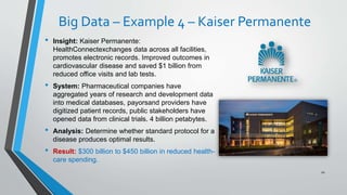 Big Data – Example 4 – Kaiser Permanente
• Insight: Kaiser Permanente:
HealthConnectexchanges data across all facilities,
promotes electronic records. Improved outcomes in
cardiovascular disease and saved $1 billion from
reduced office visits and lab tests.
• System: Pharmaceutical companies have
aggregated years of research and development data
into medical databases, payorsand providers have
digitized patient records, public stakeholders have
opened data from clinical trials. 4 billion petabytes.
• Analysis: Determine whether standard protocol for a
disease produces optimal results.
• Result: $300 billion to $450 billion in reduced health-
care spending.
20
 