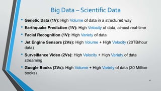Big Data – Scientific Data
• Genetic Data (1V): High Volume of data in a structured way
• Earthquake Prediction (1V): High Velocity of data, almost real-time
• Facial Recognition (1V): High Variety of data
• Jet Engine Sensors (2Vs): High Volume + High Velocity (20TB/hour
data)
• Surveillance Video (2Vs): High Velocity + High Variety of data
streaming
• Google Books (2Vs): High Volume + High Variety of data (30 Million
books)
26
 