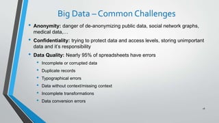 Big Data – Common Challenges
• Anonymity: danger of de-anonymizing public data, social network graphs,
medical data,…
• Confidentiality: trying to protect data and access levels, storing unimportant
data and it’s responsibility
• Data Quality: Nearly 95% of spreadsheets have errors
• Incomplete or corrupted data
• Duplicate records
• Typographical errors
• Data without context/missing context
• Incomplete transformations
• Data conversion errors
28
 