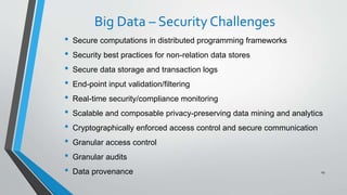 Big Data – Security Challenges
• Secure computations in distributed programming frameworks
• Security best practices for non-relation data stores
• Secure data storage and transaction logs
• End-point input validation/filtering
• Real-time security/compliance monitoring
• Scalable and composable privacy-preserving data mining and analytics
• Cryptographically enforced access control and secure communication
• Granular access control
• Granular audits
• Data provenance 29
 