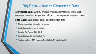 Big Data – Human Generated Data
• Intentional Data: Chats, photos, videos, comments, likes, web
searches, emails, cell phone call, text messages, online purchases,…
• Meta Data: Data about data, second order data
• Photo metadata taken by cameras
• Cell phones time and location
• Emails To, From, CC, BCC
• Social networks connectivity's
• Twitter collects 150 pieces of metadata for each tweet
30
 
