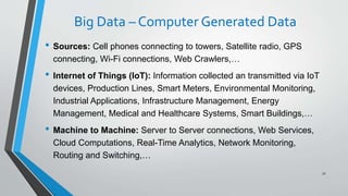 Big Data – Computer Generated Data
• Sources: Cell phones connecting to towers, Satellite radio, GPS
connecting, Wi-Fi connections, Web Crawlers,…
• Internet of Things (IoT): Information collected an transmitted via IoT
devices, Production Lines, Smart Meters, Environmental Monitoring,
Industrial Applications, Infrastructure Management, Energy
Management, Medical and Healthcare Systems, Smart Buildings,…
• Machine to Machine: Server to Server connections, Web Services,
Cloud Computations, Real-Time Analytics, Network Monitoring,
Routing and Switching,…
32
 