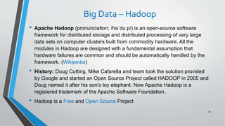 Big Data – Hadoop
• Apache Hadoop (pronunciation: /həˈduːp/) is an open-source software
framework for distributed storage and distributed processing of very large
data sets on computer clusters built from commodity hardware. All the
modules in Hadoop are designed with a fundamental assumption that
hardware failures are common and should be automatically handled by the
framework. (Wikipedia)
• History: Doug Cutting, Mike Cafarella and team took the solution provided
by Google and started an Open Source Project called HADOOP in 2005 and
Doug named it after his son's toy elephant. Now Apache Hadoop is a
registered trademark of the Apache Software Foundation.
• Hadoop is a Free and Open Source Project
39
 