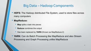 Big Data – Hadoop Components
• HDFS: The Hadoop distributed File System, used to store files across
many computers
• MapReduce:
• Map splits a task into pieces
• Reduce combines the output
• Has been replaced by YARN (Known as MapReduce 2)
• YARN: Can do Batch Processing like MapReduce and also Stream
Processing and Graph Processing unlike MapReduce
41
 