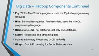 Big Data – Hadoop Components Continued
• Pig: Writes MapReduce programs, uses the Pig Latin programming
language
• Hive: Summarizes queries, Analyzes data, uses the HiveQL
programming language
• HBase: A NoSQL, not relational, not only SQL database
• Storm: Processing and Streaming data
• Spark: In Memory Processing (HDD to RAM)
• Giraph: Graph Processing for Social Networks data
42
 