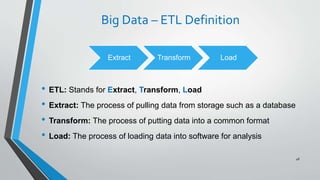 Big Data – ETL Definition
• ETL: Stands for Extract, Transform, Load
• Extract: The process of pulling data from storage such as a database
• Transform: The process of putting data into a common format
• Load: The process of loading data into software for analysis
48
Extract Transform Load
 