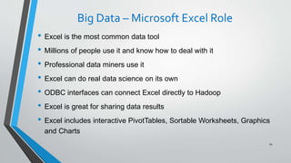 Big Data – Microsoft Excel Role
• Excel is the most common data tool
• Millions of people use it and know how to deal with it
• Professional data miners use it
• Excel can do real data science on its own
• ODBC interfaces can connect Excel directly to Hadoop
• Excel is great for sharing data results
• Excel includes interactive PivotTables, Sortable Worksheets, Graphics
and Charts
54
 