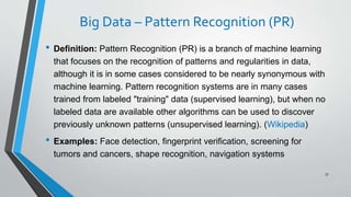 Big Data – Pattern Recognition (PR)
• Definition: Pattern Recognition (PR) is a branch of machine learning
that focuses on the recognition of patterns and regularities in data,
although it is in some cases considered to be nearly synonymous with
machine learning. Pattern recognition systems are in many cases
trained from labeled "training" data (supervised learning), but when no
labeled data are available other algorithms can be used to discover
previously unknown patterns (unsupervised learning). (Wikipedia)
• Examples: Face detection, fingerprint verification, screening for
tumors and cancers, shape recognition, navigation systems
57
 