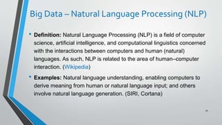 Big Data – Natural Language Processing (NLP)
• Definition: Natural Language Processing (NLP) is a field of computer
science, artificial intelligence, and computational linguistics concerned
with the interactions between computers and human (natural)
languages. As such, NLP is related to the area of human–computer
interaction. (Wikipedia)
• Examples: Natural language understanding, enabling computers to
derive meaning from human or natural language input; and others
involve natural language generation. (SIRI, Cortana)
59
 