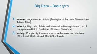 Big Data – Basic 3V’s
1. Volume: Huge amount of data (Terabytes of Records, Transactions,
Tables, Files)
2. Velocity: High rate of data and information flowing into and out of
our systems (Batch, Real-time, Streams, Near-time)
3. Variety: Complexity, thousands or more features per data item
(Structured, Unstructured, Semi-Structured)
6
 
