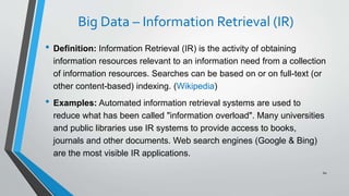 Big Data – Information Retrieval (IR)
• Definition: Information Retrieval (IR) is the activity of obtaining
information resources relevant to an information need from a collection
of information resources. Searches can be based on or on full-text (or
other content-based) indexing. (Wikipedia)
• Examples: Automated information retrieval systems are used to
reduce what has been called "information overload". Many universities
and public libraries use IR systems to provide access to books,
journals and other documents. Web search engines (Google & Bing)
are the most visible IR applications.
60
 