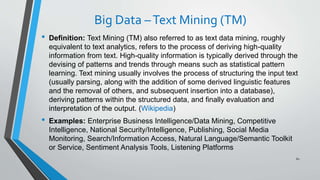 Big Data –Text Mining (TM)
• Definition: Text Mining (TM) also referred to as text data mining, roughly
equivalent to text analytics, refers to the process of deriving high-quality
information from text. High-quality information is typically derived through the
devising of patterns and trends through means such as statistical pattern
learning. Text mining usually involves the process of structuring the input text
(usually parsing, along with the addition of some derived linguistic features
and the removal of others, and subsequent insertion into a database),
deriving patterns within the structured data, and finally evaluation and
interpretation of the output. (Wikipedia)
• Examples: Enterprise Business Intelligence/Data Mining, Competitive
Intelligence, National Security/Intelligence, Publishing, Social Media
Monitoring, Search/Information Access, Natural Language/Semantic Toolkit
or Service, Sentiment Analysis Tools, Listening Platforms
61
 